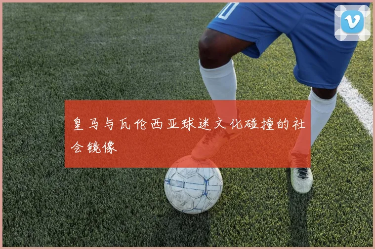 皇马与瓦伦西亚球迷文化碰撞的社会镜像