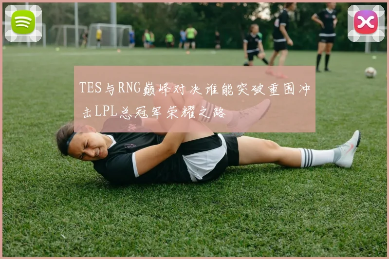 TES与RNG巅峰对决谁能突破重围冲击LPL总冠军荣耀之路