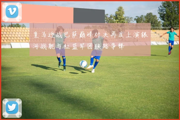 皇马迎战巴萨巅峰对决再度上演银河战舰与红蓝军团狭路争锋