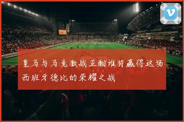皇马与马竞激战正酣谁将赢得这场西班牙德比的荣耀之战