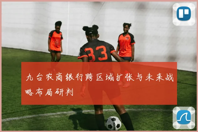 九台农商银行跨区域扩张与未来战略布局研判