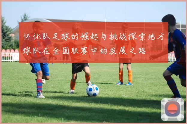 怀化队足球的崛起与挑战探索地方球队在全国联赛中的发展之路