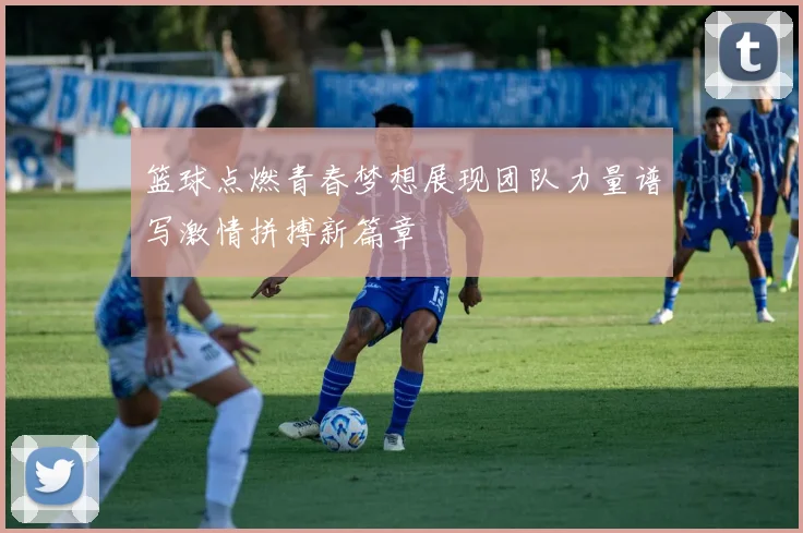 篮球点燃青春梦想展现团队力量谱写激情拼搏新篇章