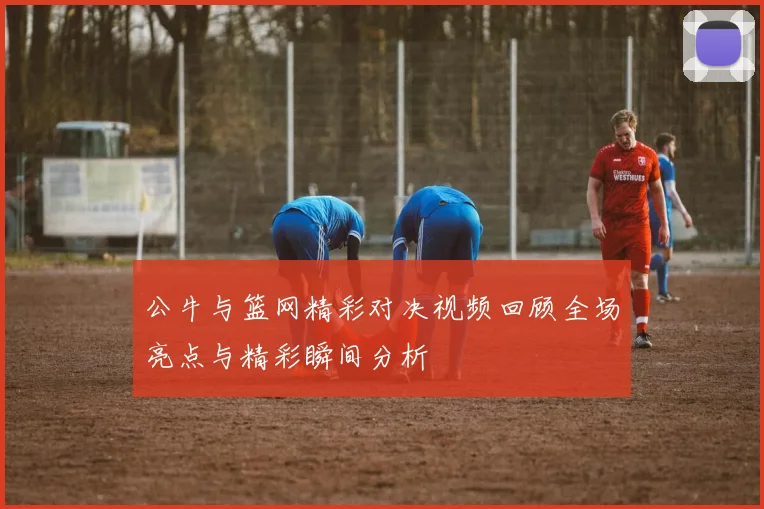 公牛与篮网精彩对决视频回顾全场亮点与精彩瞬间分析