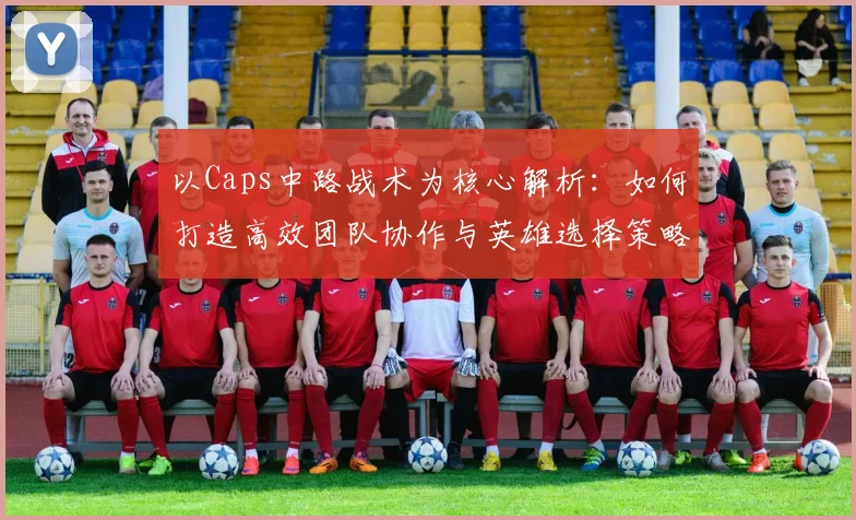 以Caps中路战术为核心解析：如何打造高效团队协作与英雄选择策略