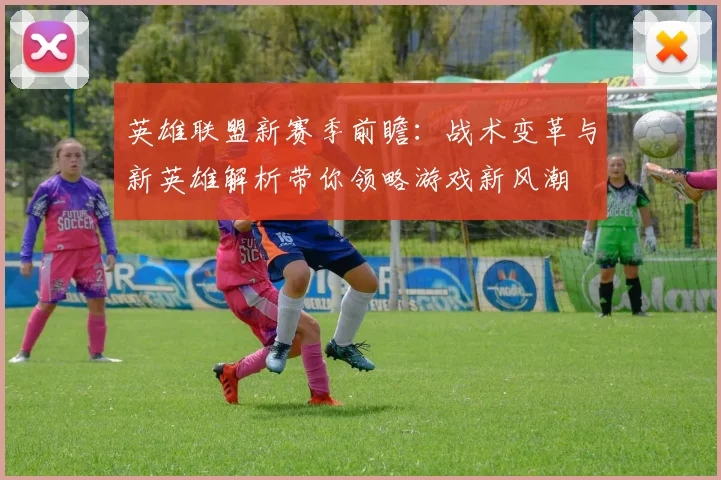 英雄联盟新赛季前瞻：战术变革与新英雄解析带你领略游戏新风潮