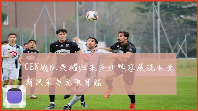 GEN战队荣耀归来全新阵容展现电竞新风采与无限可能