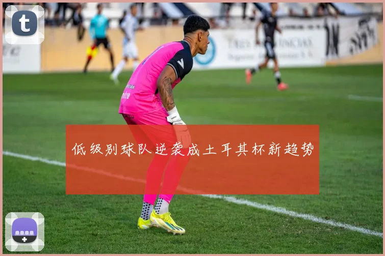 低级别球队逆袭成土耳其杯新趋势