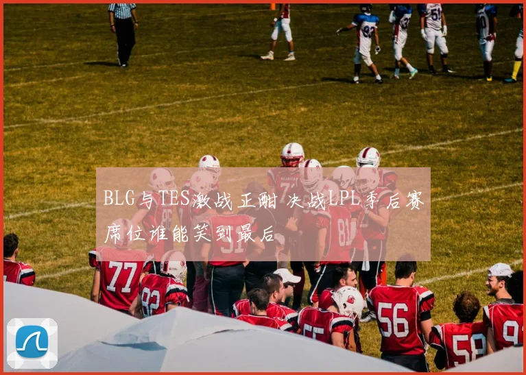 BLG与TES激战正酣 决战LPL季后赛席位谁能笑到最后